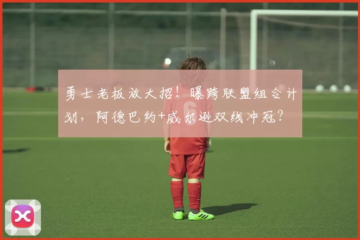 勇士老板放大招!曝跨联盟组合计划,阿德巴约+威尔逊双线冲冠?