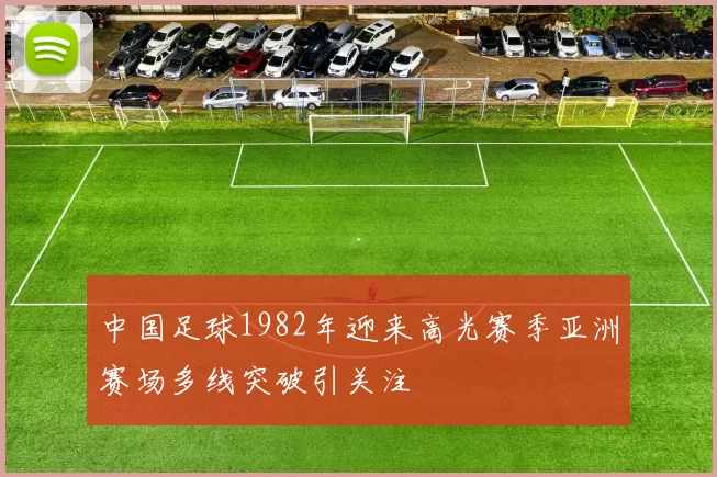 中国足球1982年迎来高光赛季亚洲赛场多线突破引关注