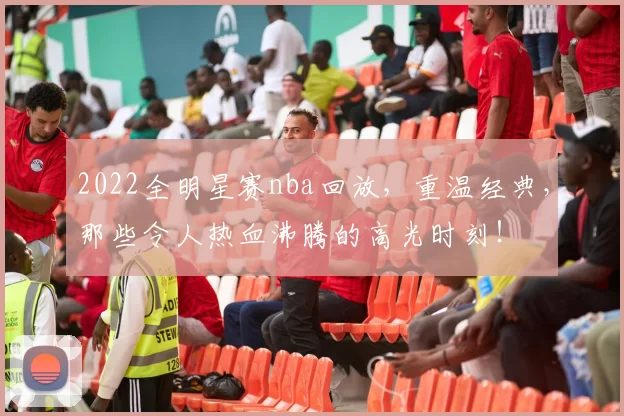 2022全明星赛nba回放，重温经典，那些令人热血沸腾的高光时刻！