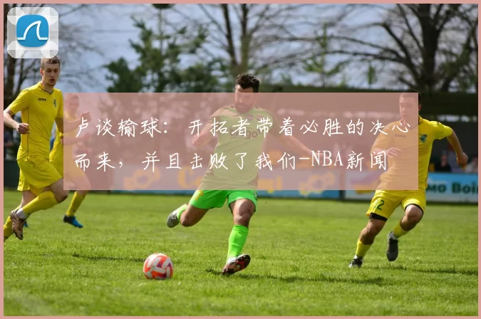 卢谈输球：开拓者带着必胜的决心而来，并且击败了我们-NBA新闻