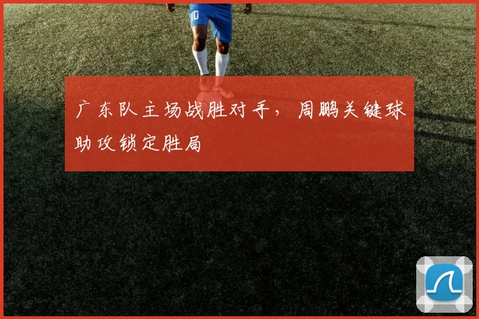 广东队主场战胜对手，周鹏关键球助攻锁定胜局