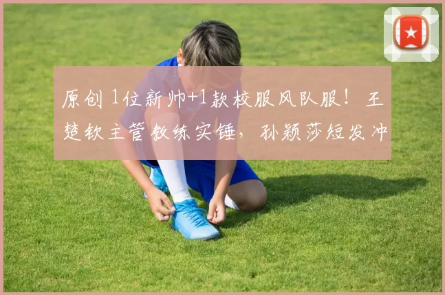 原创 1位新帅+1款校服风队服！王楚钦主管教练实锤，孙颖莎短发冲冠稳了