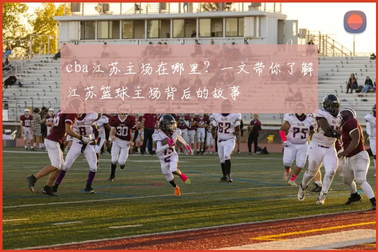 cba江苏主场在哪里？一文带你了解江苏篮球主场背后的故事
