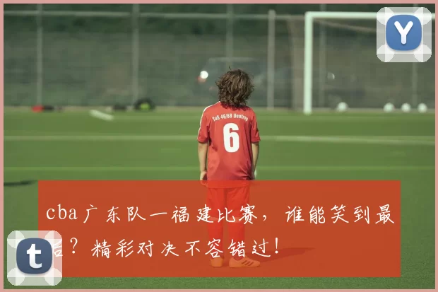 cba广东队一福建比赛，谁能笑到最后？精彩对决不容错过！