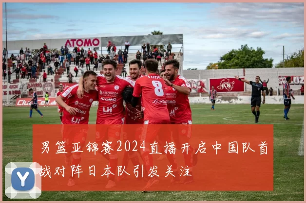 男篮亚锦赛2024直播开启中国队首战对阵日本队引发关注