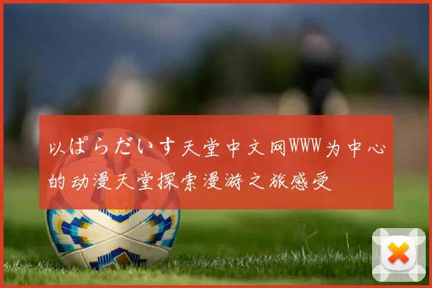 以ぱらだいす天堂中文网WWW为中心的动漫天堂探索漫游之旅感受