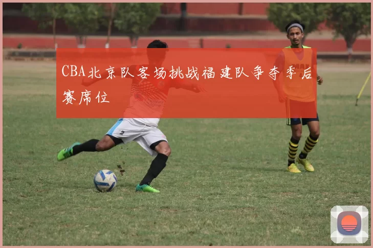 CBA北京队客场挑战福建队争夺季后赛席位