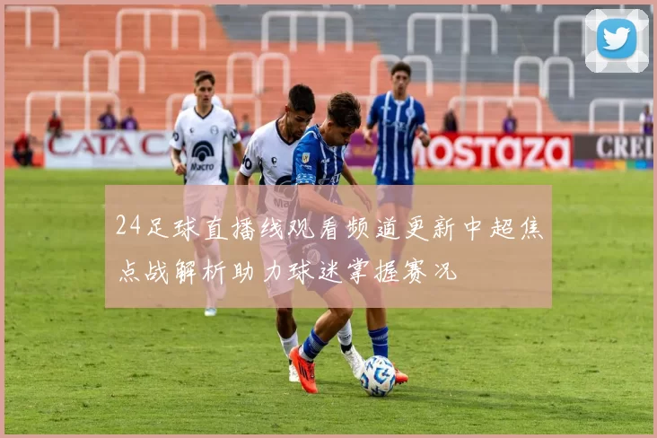 24足球直播线观看频道更新中超焦点战解析助力球迷掌握赛况