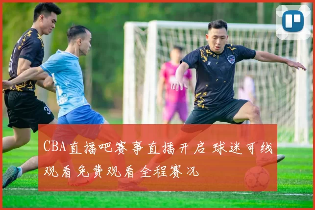 CBA直播吧赛事直播开启 球迷可线观看免费观看全程赛况
