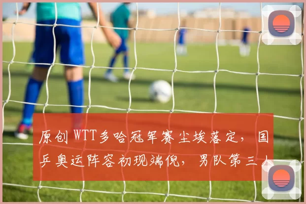 原创 WTT多哈冠军赛尘埃落定，国乒奥运阵容初现端倪，男队第三人尚存悬念