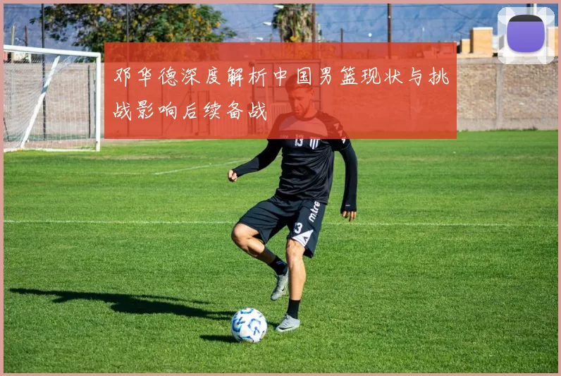 邓华德深度解析中国男篮现状与挑战影响后续备战