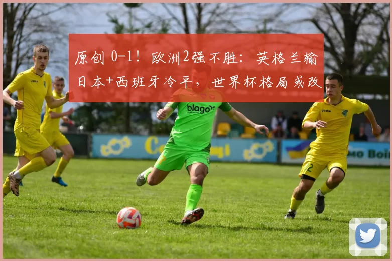 原创 0-1！欧洲2强不胜：英格兰输日本+西班牙冷平，世界杯格局或改写