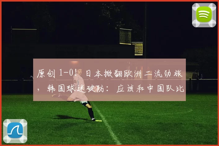 原创 1-0！日本掀翻欧洲二流劲旅，韩国球迷破防：应该和中国队比才对