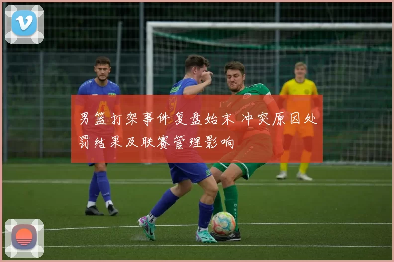 男篮打架事件复盘始末 冲突原因处罚结果及联赛管理影响