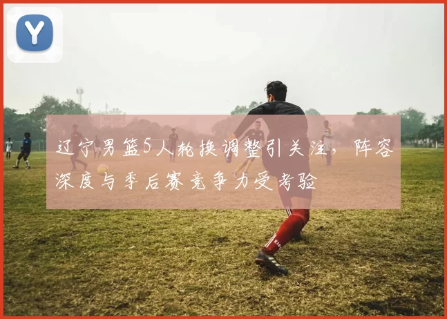 辽宁男篮5人轮换调整引关注，阵容深度与季后赛竞争力受考验