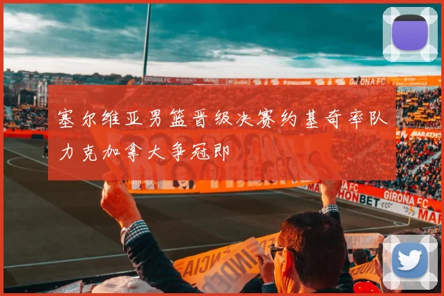 塞尔维亚男篮晋级决赛约基奇率队力克加拿大争冠即