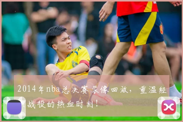 2014年nba总决赛录像回放，重温经典战役的热血时刻！