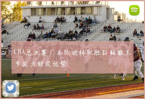 CBA总决赛广东队逆转取胜孙铭徽末节发力锁定优势