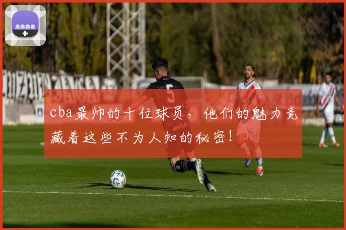 cba最帅的十位球员，他们的魅力竟藏着这些不为人知的秘密！