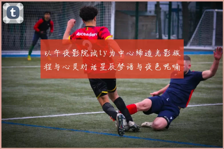以午夜影院试ty为中心缔造光影旅程与心灵对话星辰梦语与夜色呢喃