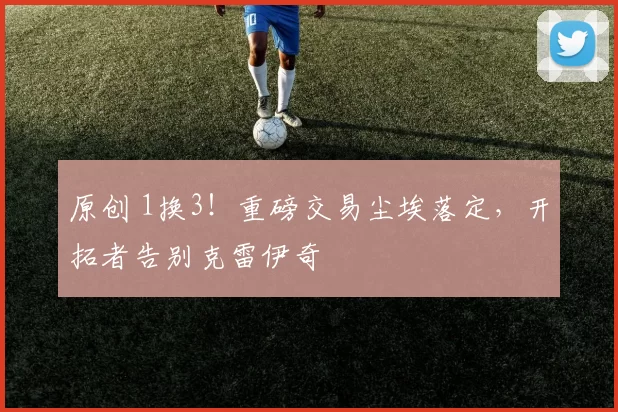 原创 1换3！重磅交易尘埃落定，开拓者告别克雷伊奇