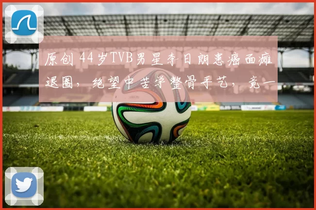 原创 44岁TVB男星李日朗患癌面瘫退圈，绝望中苦学整骨手艺，竟一路逆袭拿下国际大赛冠军，绝地反击！