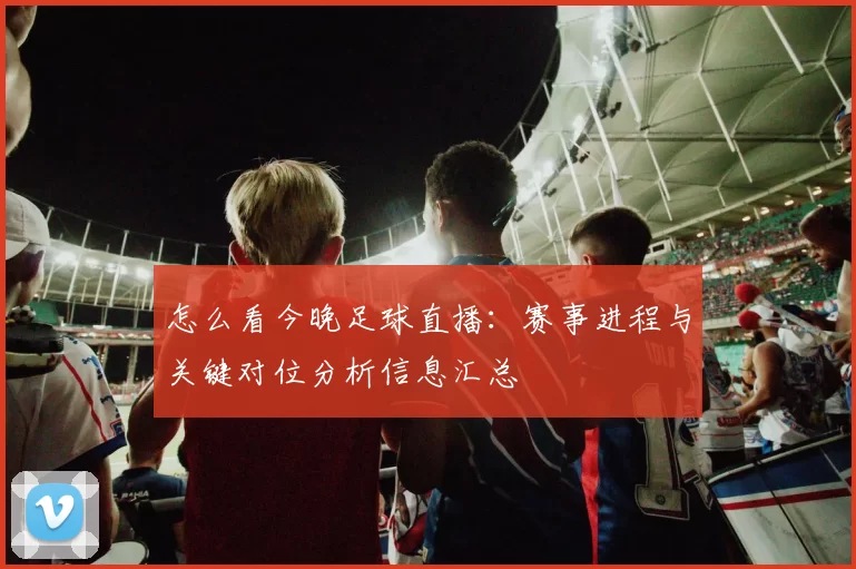 怎么看今晚足球直播：赛事进程与关键对位分析信息汇总