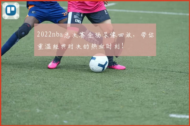 2022nba总决赛全场录像回放，带你重温经典对决的热血时刻！