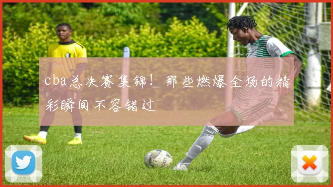 cba总决赛集锦！那些燃爆全场的精彩瞬间不容错过