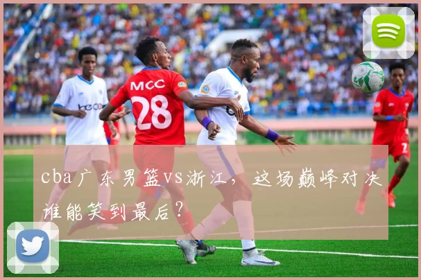 cba广东男篮vs浙江，这场巅峰对决谁能笑到最后？