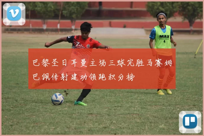 巴黎圣日耳曼主场三球完胜马赛姆巴佩传射建功领跑积分榜