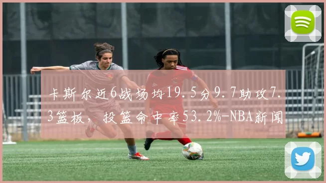 卡斯尔近6战场均19.5分9.7助攻7.3篮板，投篮命中率53.2%-NBA新闻