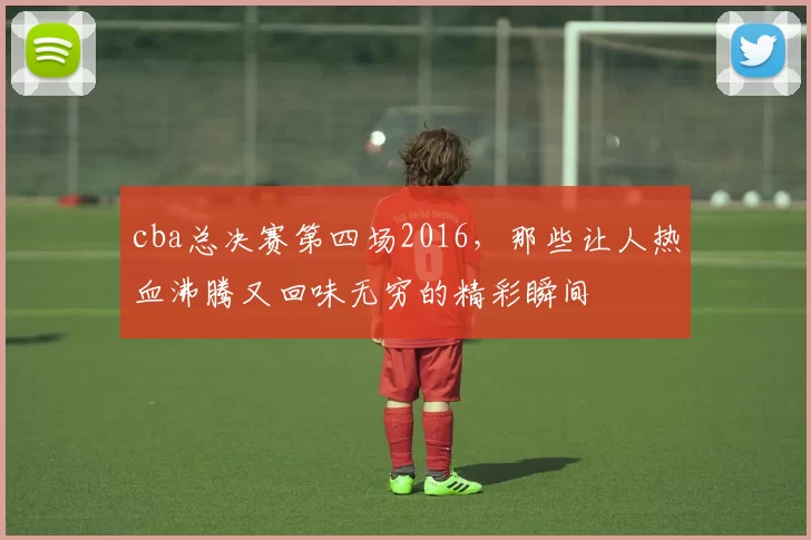 cba总决赛第四场2016，那些让人热血沸腾又回味无穷的精彩瞬间