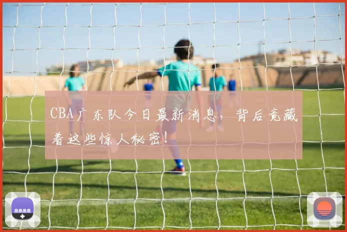CBA广东队今日最新消息，背后竟藏着这些惊人秘密！
