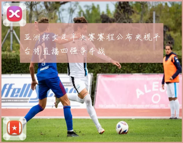 亚洲杯女足半决赛赛程公布央视平台将直播四强争夺战