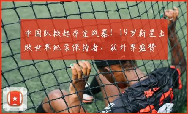 中国队掀起夺金风暴！19岁新星击败世界纪录保持者，获外界盛赞