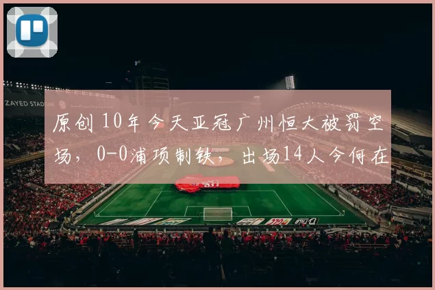 原创 10年今天亚冠广州恒大被罚空场,0-0浦项制铁,出场14人今何在?(2016年2月24日)