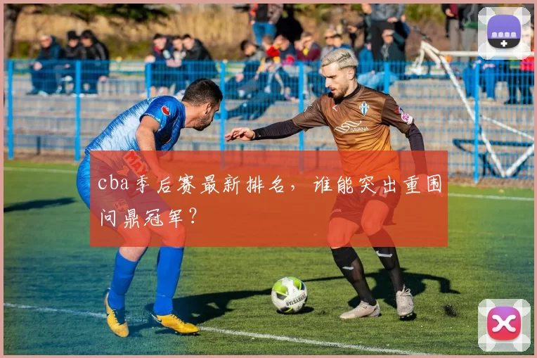 cba季后赛最新排名，谁能突出重围问鼎冠军？