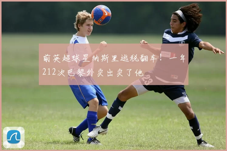 前英超球星纳斯里逃税翻车！一年212次巴黎外卖出卖了他