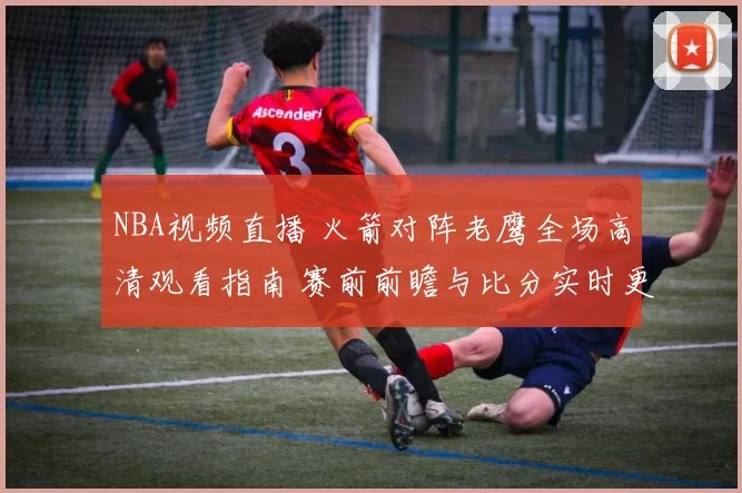 NBA视频直播 火箭对阵老鹰全场高清观看指南 赛前前瞻与比分实时更新
