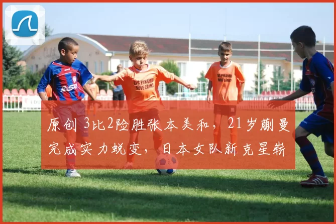 原创 3比2险胜张本美和，21岁蒯曼完成实力蜕变，日本女队新克星崭露头角
