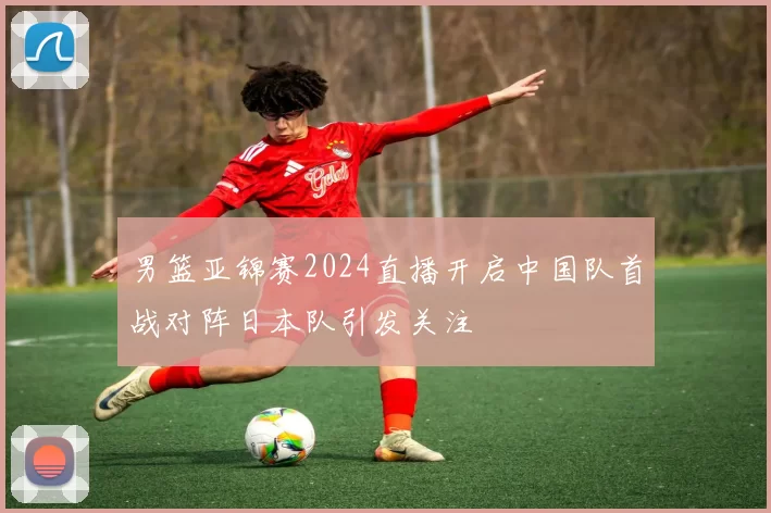 男篮亚锦赛2024直播开启中国队首战对阵日本队引发关注