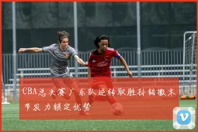 CBA总决赛广东队逆转取胜孙铭徽末节发力锁定优势