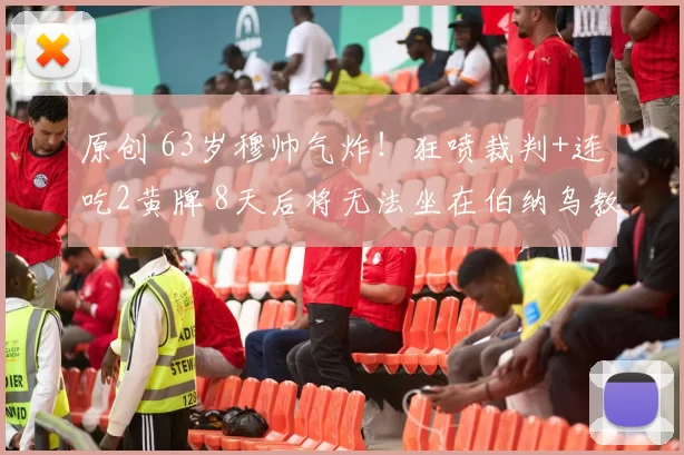 原创 63岁穆帅气炸！狂喷裁判+连吃2黄牌 8天后将无法坐在伯纳乌教练席