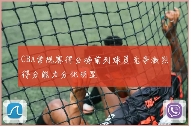 CBA常规赛得分榜前列球员竞争激烈得分能力分化明显