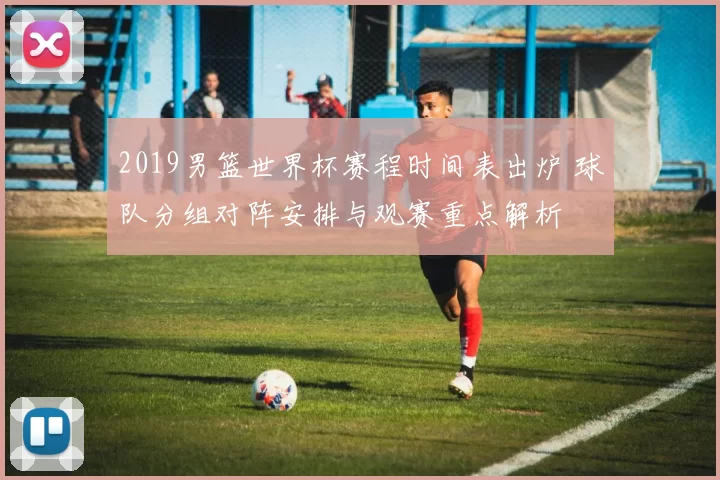 2019男篮世界杯赛程时间表出炉 球队分组对阵安排与观赛重点解析