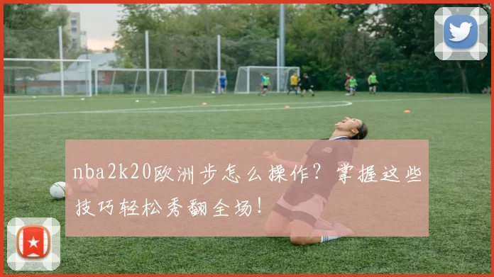 nba2k20欧洲步怎么操作?掌握这些技巧轻松秀翻全场!