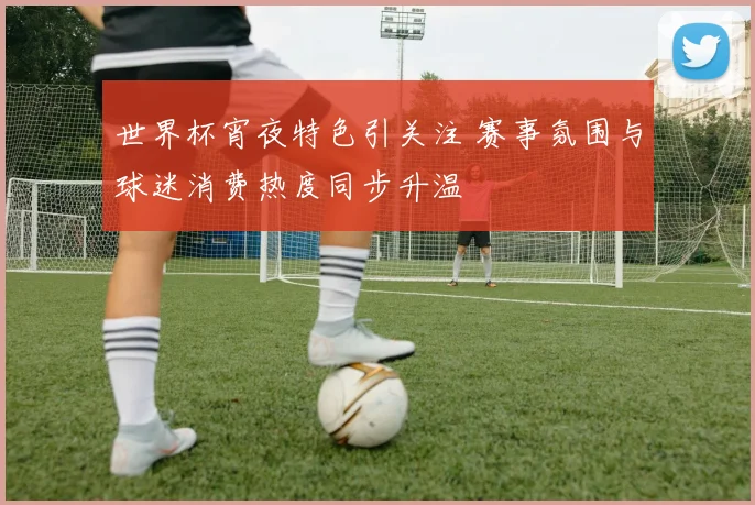 世界杯宵夜特色引关注 赛事氛围与球迷消费热度同步升温