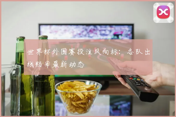 世界杯外围赛投注风向标：各队出线赔率最新动态